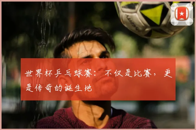 世界杯乒乓球赛：不仅是比赛，更是传奇的诞生地