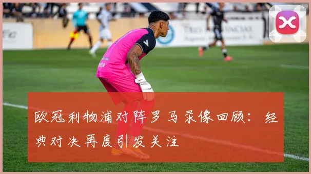 欧冠利物浦对阵罗马录像回顾:经典对决再度引发关注