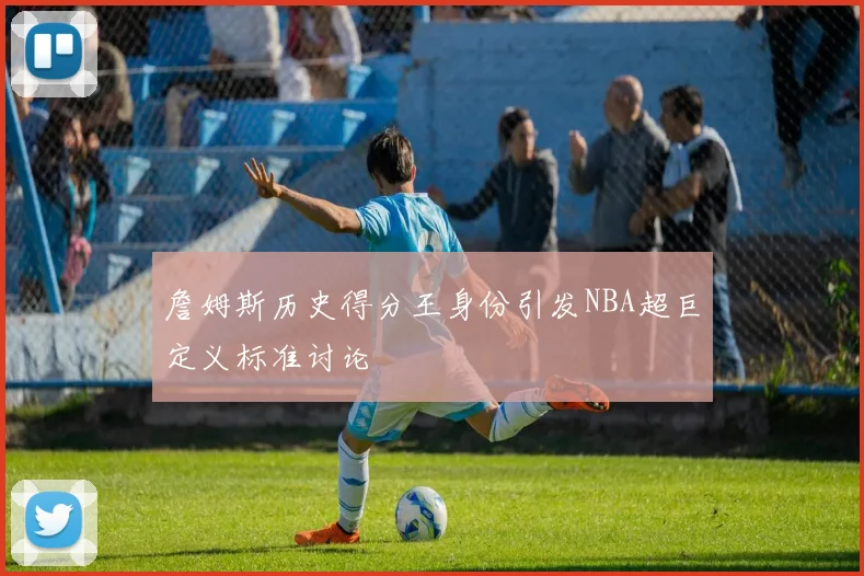 詹姆斯历史得分王身份引发NBA超巨定义标准讨论